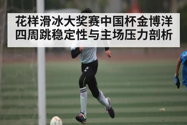 花样滑冰大奖赛中国杯金博洋四周跳稳定性与主场压力剖析