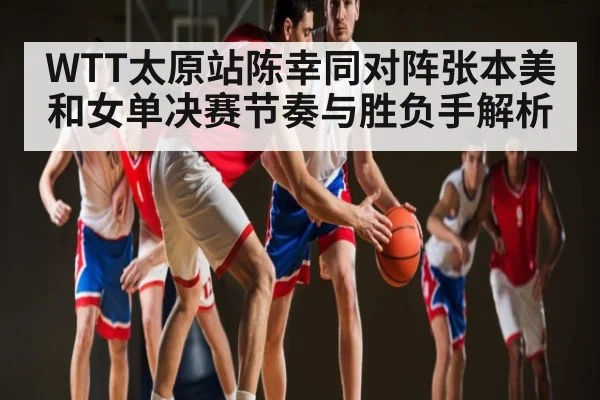 WTT太原站陈幸同对阵张本美和女单决赛节奏与胜负手解析
