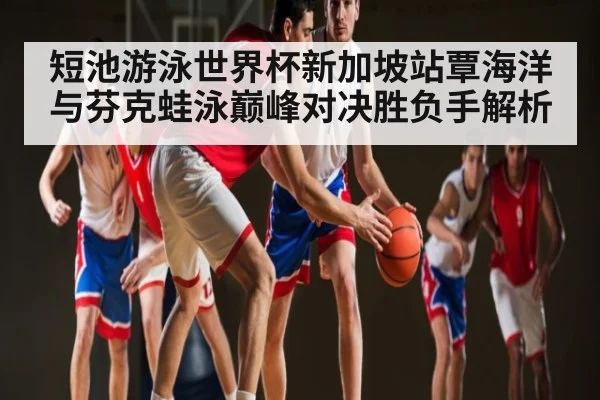 短池游泳世界杯新加坡站覃海洋与芬克蛙泳巅峰对决胜负手解析